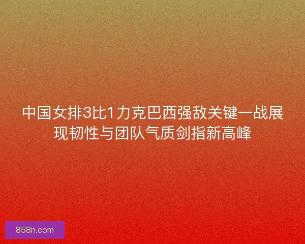 中国女排3比1力克巴西强敌关键一战展现韧性与团队气质剑指新高峰