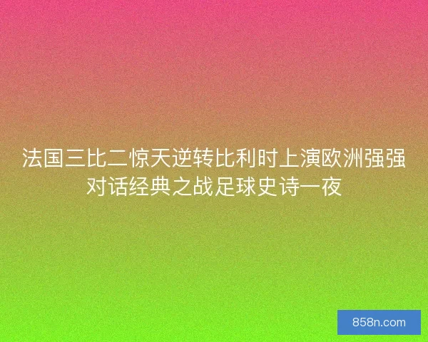 法国三比二惊天逆转比利时上演欧洲强强对话经典之战足球史诗一夜
