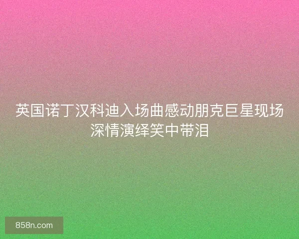 英国诺丁汉科迪入场曲感动朋克巨星现场深情演绎笑中带泪