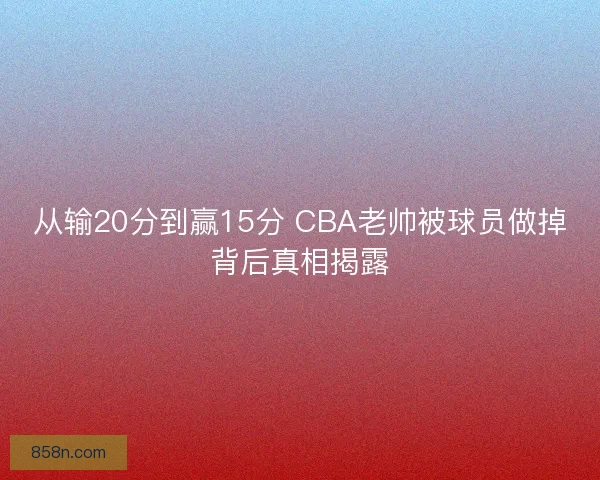 从输20分到赢15分 CBA老帅被球员做掉背后真相揭露