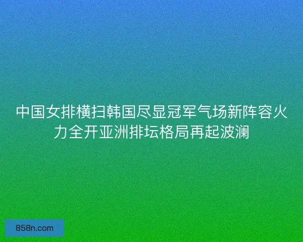 中国女排横扫韩国尽显冠军气场新阵容火力全开亚洲排坛格局再起波澜