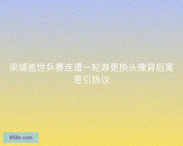 梁靖崑世乒赛连遭一轮游更换头像背后寓意引热议
