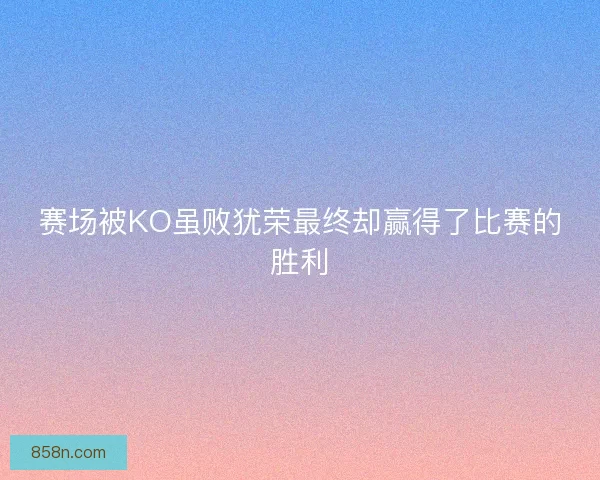 赛场被KO虽败犹荣最终却赢得了比赛的胜利