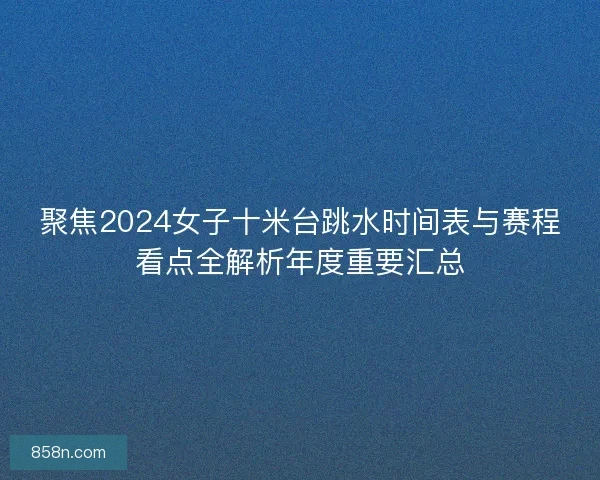 聚焦2024女子十米台跳水时间表与赛程看点全解析年度重要汇总