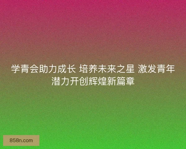 学青会助力成长 培养未来之星 激发青年潜力开创辉煌新篇章