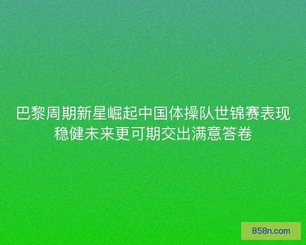 巴黎周期新星崛起中国体操队世锦赛表现稳健未来更可期交出满意答卷