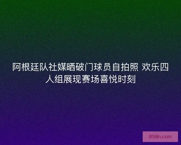 阿根廷队社媒晒破门球员自拍照 欢乐四人组展现赛场喜悦时刻