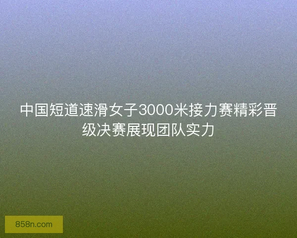 中国短道速滑女子3000米接力赛精彩晋级决赛展现团队实力