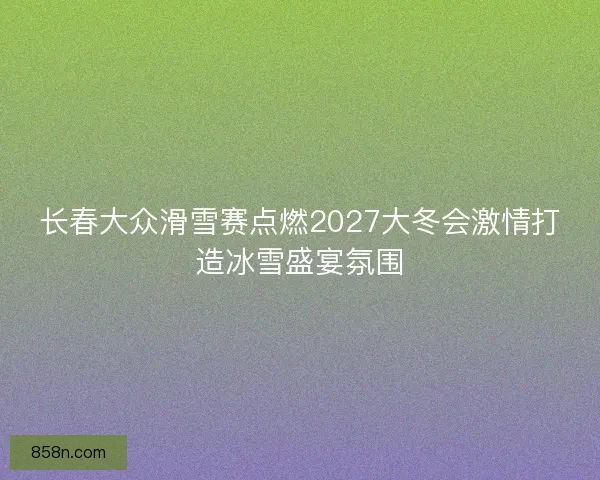 长春大众滑雪赛点燃2027大冬会激情打造冰雪盛宴氛围
